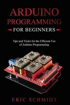 Arduino Programming for Beginners: Tips and Tricks for the Efficient Use of Arduino Programming - Schmidt, Eric