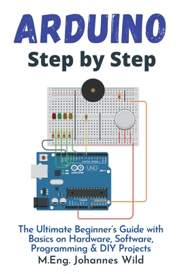 Arduino Step by Step: The Ultimate Beginner's Guide with Basics on Hardware, Software, Programming & DIY Projects - Wild, M Eng Johannes