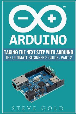 Arduino: Taking The Next Step With Arduino: The Ultimate Beginner's Guide - Part 2 - Gold, Steve