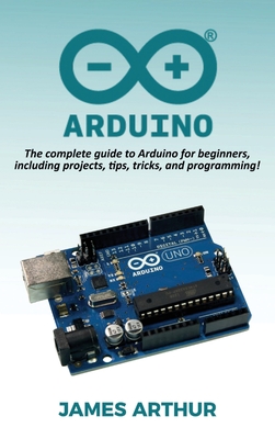 Arduino: The complete guide to Arduino for beginners, including projects, tips, tricks, and programming! - Arthur, James