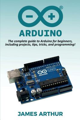 Arduino: The complete guide to Arduino for beginners, including projects, tips, tricks, and programming! - Arthur, James