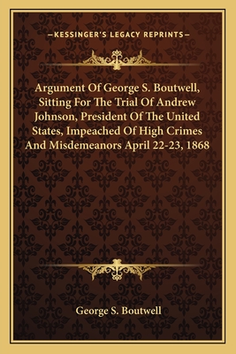 Argument Of George S. Boutwell, Sitting For The Trial Of Andrew Johnson, President Of The United States, Impeached Of High Crimes And Misdemeanors April 22-23, 1868 - Boutwell, George S