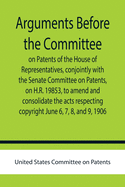 Arguments before the Committee on Patents of the House of Representatives, conjointly with the Senate Committee on Patents, on H.R. 19853, to amend and consolidate the acts respecting copyright June 6, 7, 8, and 9, 1906.