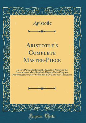 Aristotle's Complete Master-Piece: In Two Parts, Displaying the Secrets of Nature in the Generation of Man; Regularly Digested Into Chapters, Rendering It Far More Useful and Easy Than Any Yet Extant (Classic Reprint) - Aristotle, Aristotle