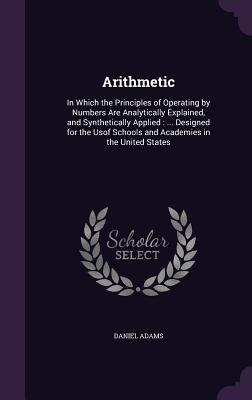 Arithmetic: In Which the Principles of Operating by Numbers Are Analytically Explained, and Synthetically Applied: ... Designed for the Usof Schools and Academies in the United States - Adams, Daniel