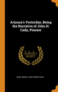 Arizona's Yesterday, Being the Narrative of John H. Cady, Pioneer