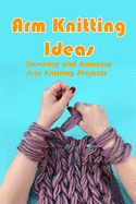 Arm Knitting Ideas: Stunning and Amazing Arm Knitting Projects: DIY Arm Knitting Ideas