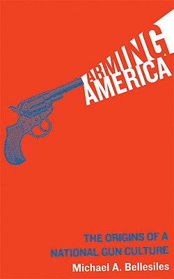 Arming America: The Origins of a National Gun Culture - Bellesiles, Michael A, and Bernstein, Richard (Foreword by)