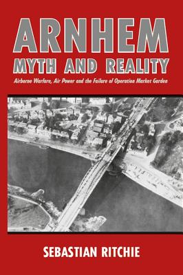 Arnhem: Myth and Reality: Airborne Warfare, Air Power and the Failure of Operation Market Garden - Ritchie, Sebastian