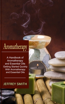 Aromatherapy: A Handbook of Aromatherapy and Essential Oils (Getting Started Quickly With Aromatherapy and Essential Oils) - Smith, Jeffrey