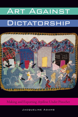 Art Against Dictatorship: Making and Exporting Arpilleras Under Pinochet - Adams, Jacqueline