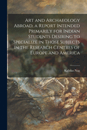 Art and Archaeology Abroad, a Report Intended Primarily for Indian Students Desiring to Specialize in Those Subjects in the Research Centres of Europe and America