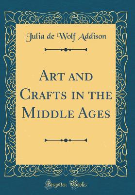 Art and Crafts in the Middle Ages (Classic Reprint) - Addison, Julia de Wolf