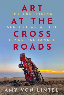 Art at the Crossroads: The Surprising Aesthetics of the Texas Panhandle - Von Lintel, Amy