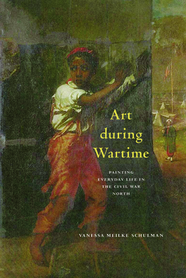 Art During Wartime: Painting Everyday Life in the Civil War North - Schulman, Vanessa Meikle