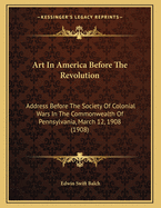 Art in America Before the Revolution; Address Before the Society of Colonial Wars in the Commonwealth of Pennsylvania, March 12, 1908