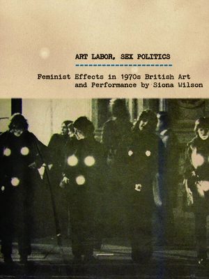 Art Labor, Sex Politics: Feminist Effects in 1970s British Art and Performance - Wilson, Siona