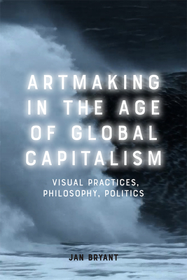 Art Making in the Age of Global Capitalism: Visual Practices, Philosophy, Politics - Bryant, Jan