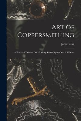 Art of Coppersmithing: A Practical Treatise On Working Sheet Copper Into All Forms - Fuller, John