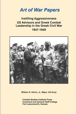 Art of War Papers: Instilling Aggressiveness US Advisors and Greek Combat Leadership in the Greek Civil War 1947-1949 - Harris, William, and Combat Studies Institute Press