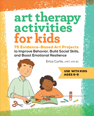 Art Therapy Activities for Kids: 75 Evidence-Based Art Projects to Improve Behavior, Build Social Skills, and Boost Emotional Resilience - Curtis, Erica