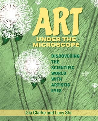 Art Under the Microscope: Discovering the Scientific World with Artistic Eyes - Clarke, Gia, and Shi, Lucy Ruoxi