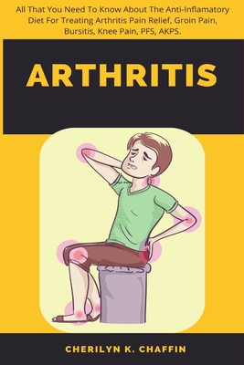 Arthritis: All That You Need To Know About The Anti-Inflamatory Diet For Treating Arthritis Pain Relief, Groin Pain, Bursitis, Knee Pain, PFS, AKPS. - Chaffin, Cherilyn K