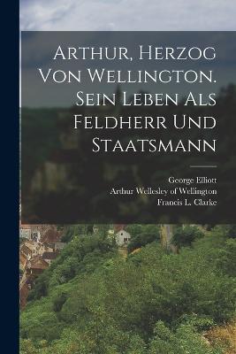 Arthur, Herzog von Wellington. Sein Leben als Feldherr und Staatsmann - Arthur Wellesley of Wellington (Creator), and Elliott, George, and Francis L Clarke (Creator)