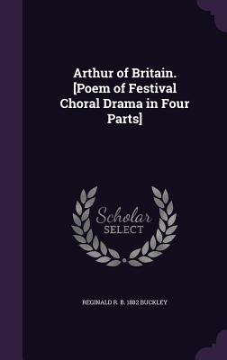 Arthur of Britain. [Poem of Festival Choral Drama in Four Parts] - Buckley, Reginald R B 1882