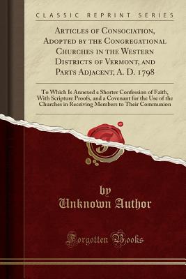Articles of Consociation, Adopted by the Congregational Churches in the Western Districts of Vermont, and Parts Adjacent, A. D. 1798: To Which Is Annexed a Shorter Confession of Faith, with Scripture Proofs, and a Covenant for the Use of the Churches in R - Author, Unknown