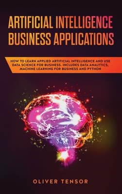 Artificial Intelligence Business Applications: How to Learn Applied Artificial Intelligence and Use Data Science for Business. Includes Data Analytics, Machine Learning for Business and Python - Tensor, Oliver