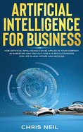 Artificial Intelligence For Business: How Artificial Intelligence Can Be Applied In Your Company, In Marketing And Find Out How AI Is Revolutionizing Our Life In Healthcare And Medicine