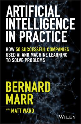Artificial Intelligence in Practice: How 50 Successful Companies Used AI and Machine Learning to Solve Problems - Marr, Bernard, and Ward, Matt