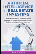 Artificial Intelligence in Real Estate Investing: How Artificial Intelligence and Machine Learning technology will cause a transformation in real estate business, marketing and finance for everyone