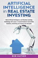 Artificial Intelligence in Real Estate Investing: How Artificial Intelligence and Machine Learning Technology Will Cause a Transformation in Real Estate Business, Marketing and Finance for Everyone