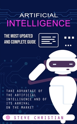 Artificial Intelligence: The Most Updated and Complete Guide (Take Advantage of the Artificial Intelligence and of Its Arrival on the Market) - Christian, Steve