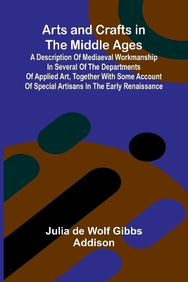 Arts and Crafts in the Middle Ages; A Description of Mediaeval Workmanship in Several of the Departments of Applied Art, Together with Some Account of Special Artisans in the Early Renaissance - De Wolf Gibbs Addison, Julia