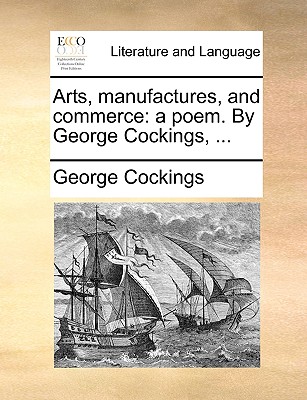 Arts, Manufactures, and Commerce: A Poem. by George Cockings, ... - Cockings, George