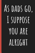 As Dads go, I suppose you are alright: Notebook, Funny Novelty gift for a great Dad, Great alternative to a card.