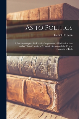 As to Politics: a Discussion Upon the Relative Importance of Political Action and of Class-conscious Economic Action and the Urgent Necessity of Both - De Leon, Daniel 1852-1914 (Creator)