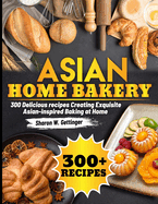 Asian Home bakery: 300 Delicious recipes Creating Exquisite Asian-inspired Baking at Home