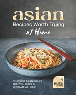 Asian Recipes Worth Trying at Home: Delicious Asian Dishes that You Should Recreate at Home