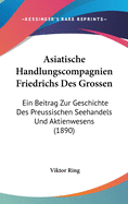 Asiatische Handlungscompagnien Friedrichs Des Grossen: Ein Beitrag Zur Geschichte Des Preussischen Seehandels Und Aktienwesens (1890)