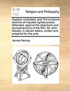 Aspasio Vindicated, and the Scripture Doctrine of Imputed Righteousness Defended: In Eleven Letters from Mr. Hervey to Mr. John Wesley, in Answer to That Gentleman's Remarks on Theron and Aspasio (Classic Reprint)