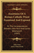 Assertions of a Roman Catholic Priest Examined and Exposed; Or the Correspondence Between the REV. John Venn and the REV. James Waterworth Respecting Certain Assertions Made by the Latter at the 'Hereford Discussion'.