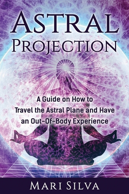 Astral Projection: A Guide on How to Travel the Astral Plane and Have an Out-Of-Body Experience - Silva, Mari