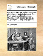 Astro-Theology: Or, a Demonstration of the Being and Attributes of God, from a Survey of the Heavens. Illustrated with Copper Plates. by W. Derham, ... the Ninth Edition.