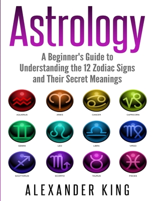 Astrology: A Beginner's Guide to Understand the 12 Zodiac Signs and Their Secret Meanings (Signs, Horoscope, New Age, Astrology Calendar Book 1) - King, Alexander