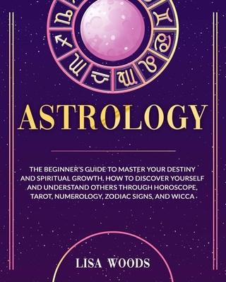 Astrology: The Beginner's Guide to Master your Destiny and Spiritual Growth. How to Discover Yourself and Understand Others through Horoscope, Tarot, Numerology, Zodiac Signs, and Wicca - Woods, Lisa