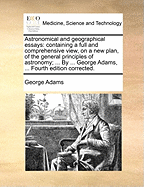 Astronomical and geographical essays: containing a full and comprehensive view, on a new plan, of the general principles of astronomy; ... By ... George Adams, ... Fourth edition corrected.